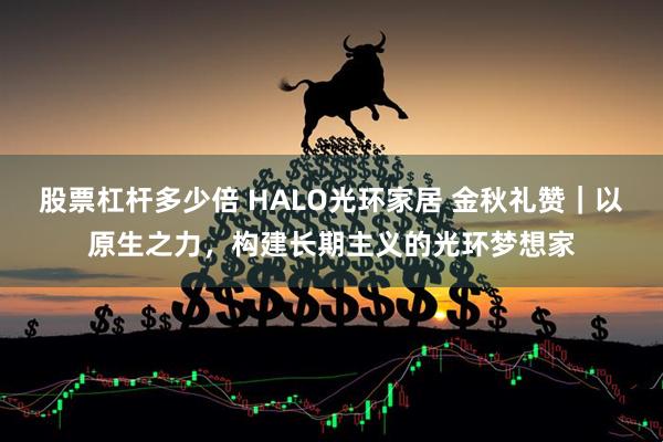 股票杠杆多少倍 HALO光环家居 金秋礼赞｜以原生之力，构建长期主义的光环梦想家