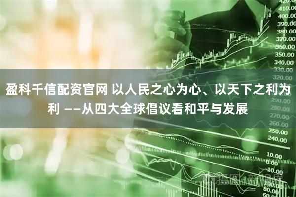盈科千信配资官网 以人民之心为心、以天下之利为利 ——从四大全球倡议看和平与发展
