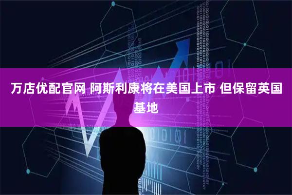 万店优配官网 阿斯利康将在美国上市 但保留英国基地