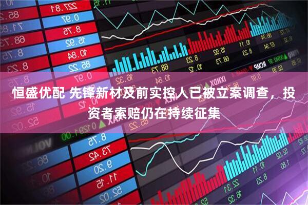 恒盛优配 先锋新材及前实控人已被立案调查，投资者索赔仍在持续征集