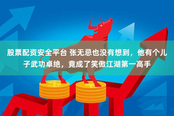 股票配资安全平台 张无忌也没有想到，他有个儿子武功卓绝，竟成了笑傲江湖第一高手