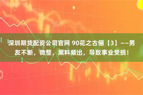 深圳期货配资公司官网 90花之古俪【3】——男友不断，微整，黑料频出，导致事业受损！