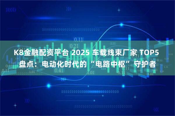 K8金融配资平台 2025 车载线束厂家 TOP5 盘点：电动化时代的 “电路中枢” 守护者