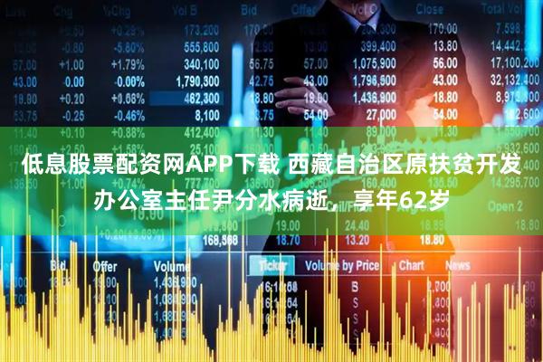 低息股票配资网APP下载 西藏自治区原扶贫开发办公室主任尹分水病逝，享年62岁