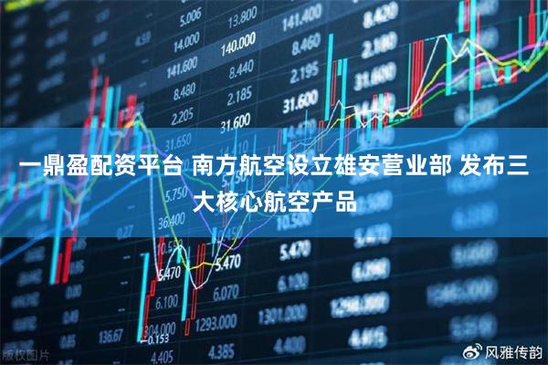 一鼎盈配资平台 南方航空设立雄安营业部 发布三大核心航空产品