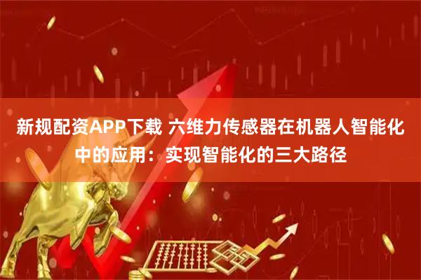 新规配资APP下载 六维力传感器在机器人智能化中的应用：实现智能化的三大路径