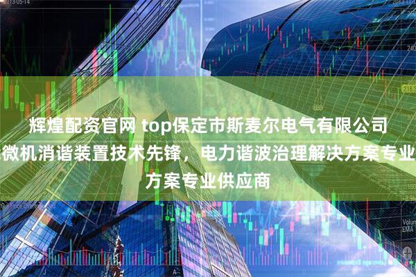 辉煌配资官网 top保定市斯麦尔电气有限公司：智能微机消谐装置技术先锋，电力谐波治理解决方案专业供应商