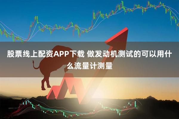 股票线上配资APP下载 做发动机测试的可以用什么流量计测量