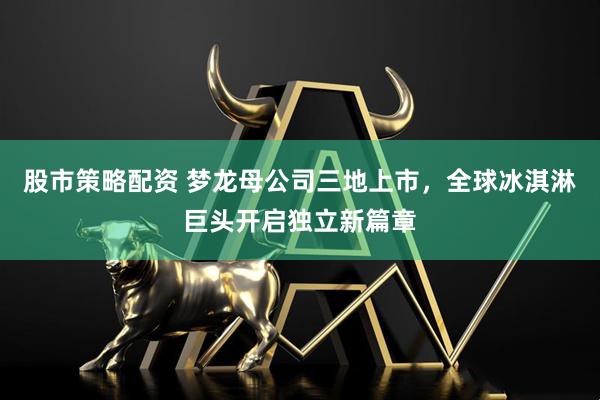 股市策略配资 梦龙母公司三地上市，全球冰淇淋巨头开启独立新篇章
