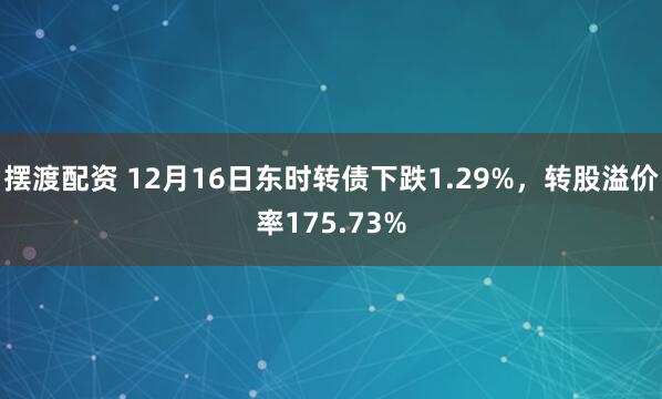 摆渡配资 12月16日东时转债下跌1.29%，转股溢价率175.73%