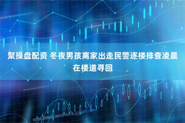 聚操盘配资 冬夜男孩离家出走民警逐楼排查凌晨在楼道寻回