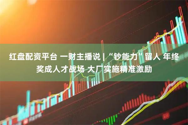 红盘配资平台 一财主播说 | “钞能力”留人 年终奖成人才战场 大厂实施精准激励