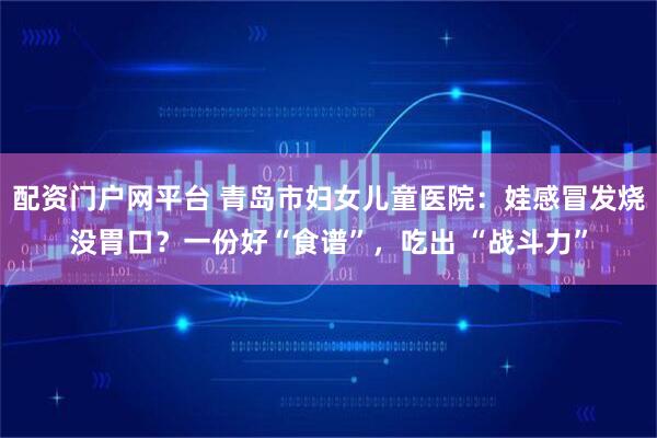 配资门户网平台 青岛市妇女儿童医院：娃感冒发烧没胃口？一份好“食谱”，吃出 “战斗力”