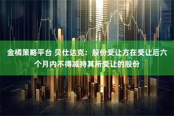 金橘策略平台 贝仕达克：股份受让方在受让后六个月内不得减持其所受让的股份