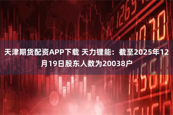 天津期货配资APP下载 天力锂能：截至2025年12月19日股东人数为20038户