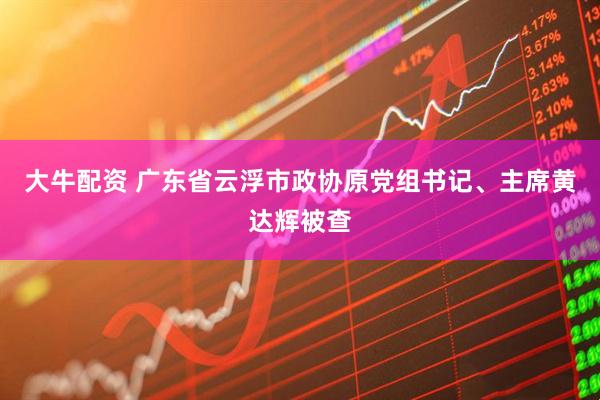 大牛配资 广东省云浮市政协原党组书记、主席黄达辉被查