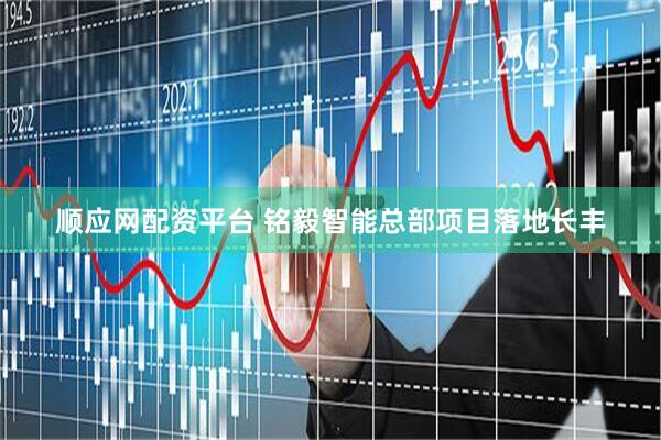 顺应网配资平台 铭毅智能总部项目落地长丰