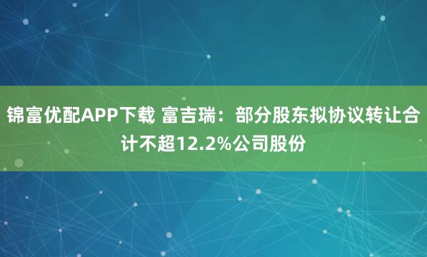 锦富优配APP下载 富吉瑞：部分股东拟协议转让合计不超12.2%公司股份