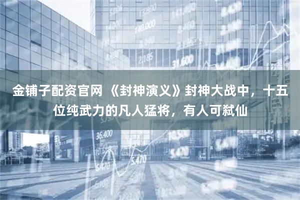 金铺子配资官网 《封神演义》封神大战中，十五位纯武力的凡人猛将，有人可弑仙